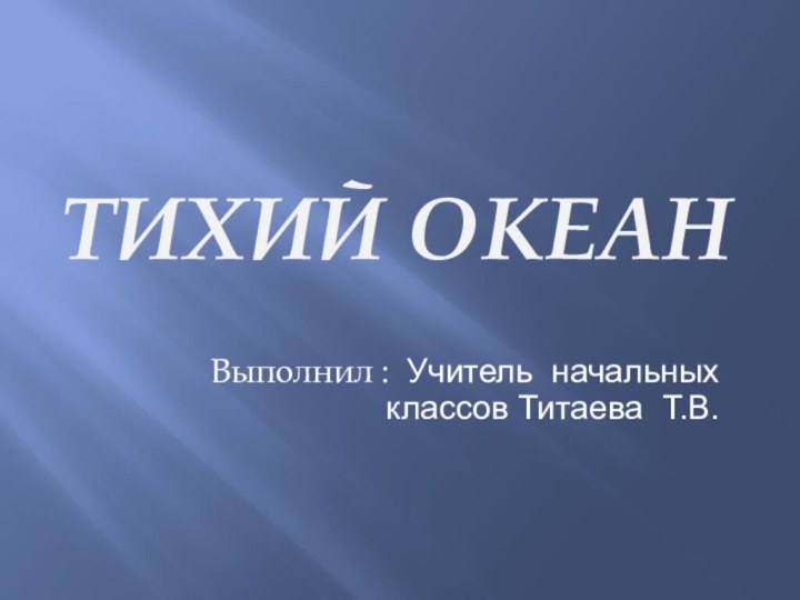 Тихий океанВыполнил : Учитель начальных классов Титаева Т.В.