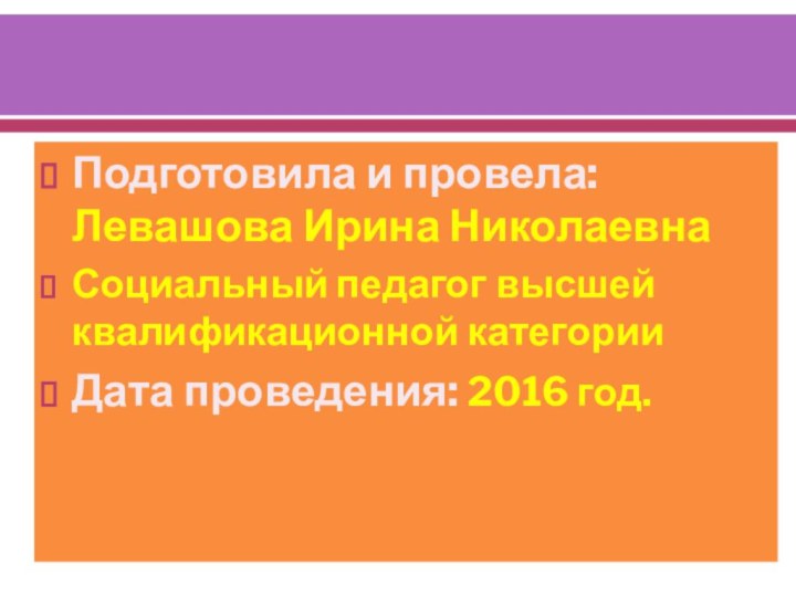 Подготовила и провела: Левашова Ирина НиколаевнаСоциальный педагог высшей квалификационной категорииДата проведения: 2016 год.