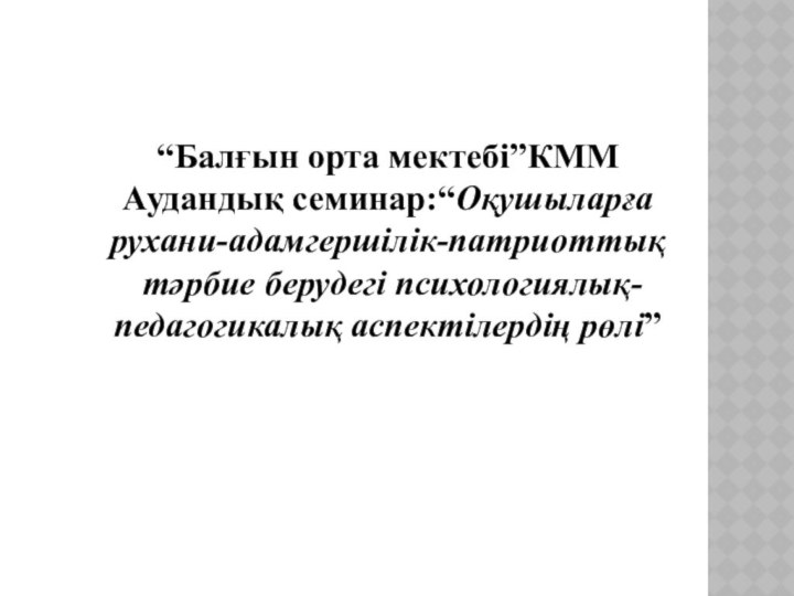 “Балғын орта мектебі”КММАудандық семинар:“Оқушыларға рухани-адамгершілік-патриоттық тәрбие берудегі психологиялық-педагогикалық аспектілердің рөлі”