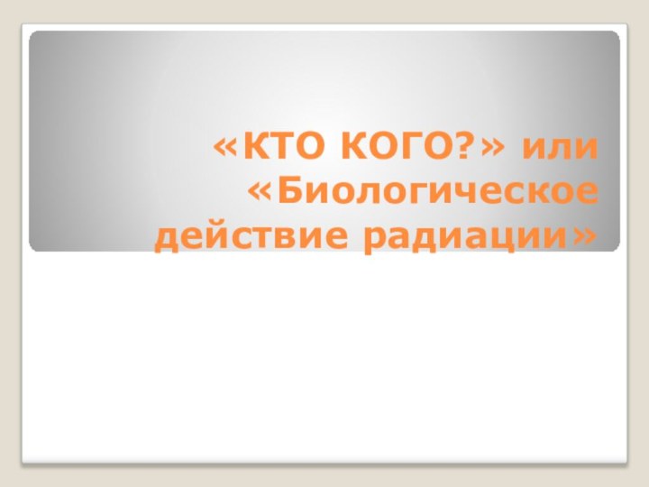 «КТО КОГО?» или  «Биологическое действие радиации»