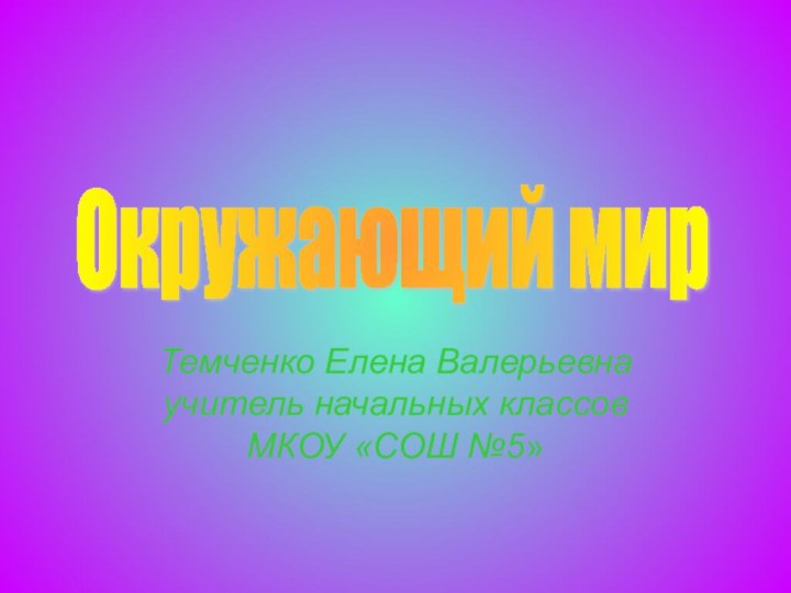 Темченко Елена Валерьевна учитель начальных классов МКОУ «СОШ №5»Окружающий мир