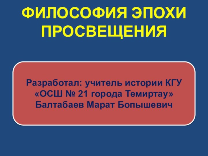 ФИЛОСОФИЯ ЭПОХИ ПРОСВЕЩЕНИЯРазработал: учитель истории КГУ «ОСШ № 21 города Темиртау» Балтабаев Марат Бопышевич