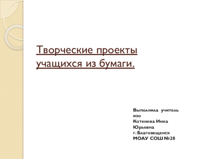 Творческие проекты  учащихся из бумаги.Выполнила учитель изоКотенева Инна Юрьевнаг. БлаговещенскМОАУ СОШ №28