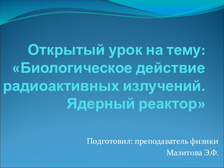 Открытый урок на тему: «Биологическое действие радиоактивных излучений. Ядерный реактор»Подготовил: преподаватель физикиМазитова Э.Ф.