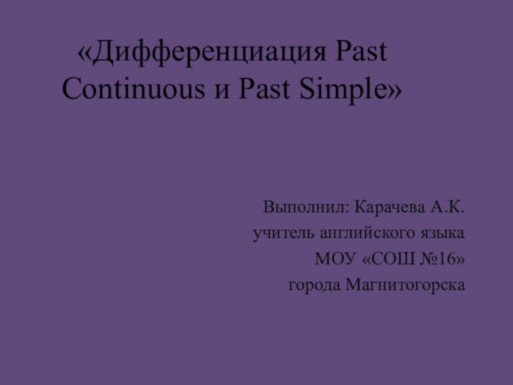 «Дифференциация Past Continuous и Past Simple» Выполнил: Карачева А.К.учитель английского языкаМОУ «СОШ №16»города Магнитогорска