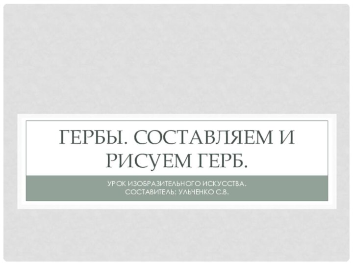 Гербы. Составляем и рисуем герб.Урок изобразительного искусства.Составитель: Ульченко С.В.