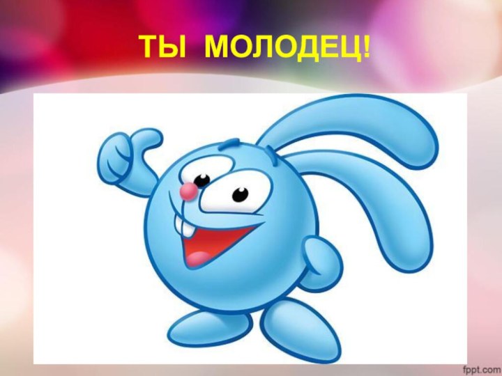 ТЫ МОЛОДЕЦ!