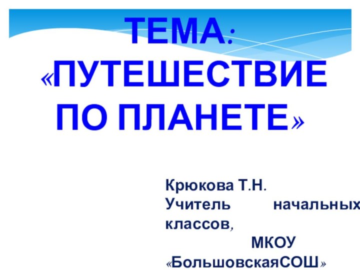 ТЕМА: «ПУТЕШЕСТВИЕ ПО ПЛАНЕТЕ»Крюкова Т.Н. Учитель начальных классов, МКОУ «БольшовскаяСОШ»