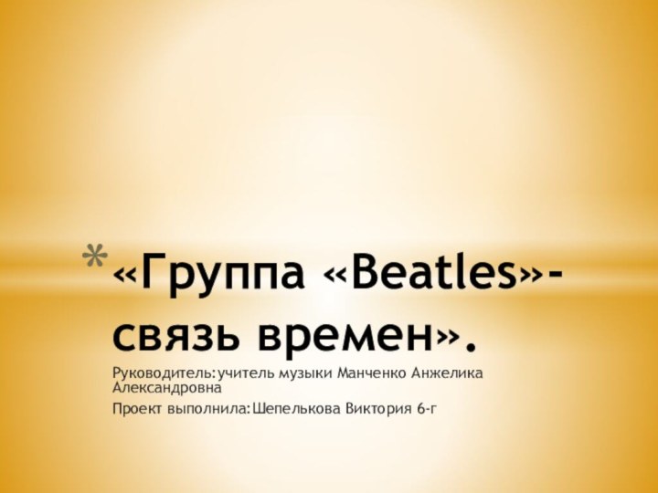 Руководитель:учитель музыки Манченко Анжелика АлександровнаПроект выполнила:Шепелькова Виктория 6-г«Группа «Beatles»-связь времен».