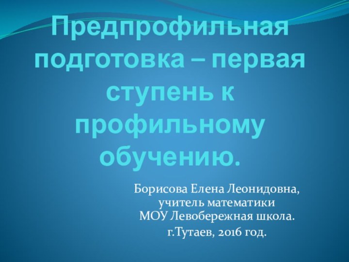 Предпрофильная подготовка – первая ступень к профильному обучению.Борисова Елена Леонидовна, учитель математики