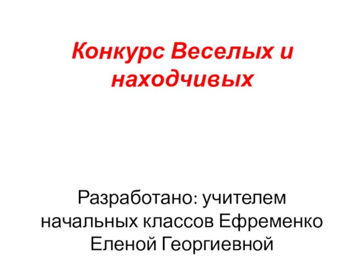 Конкурс Веселых и находчивых      Разработано: учителем начальных классов Ефременко Еленой Георгиевной