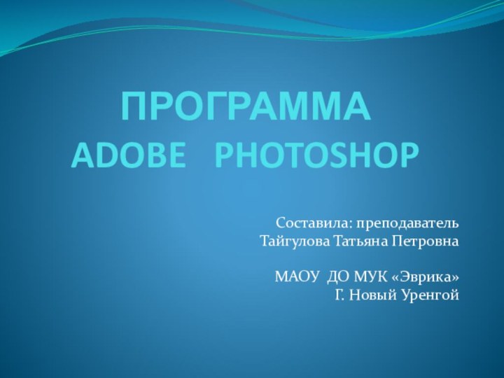 ПРОГРАММА  ADOBE  PHOTOSHOPСоставила: преподаватель Тайгулова Татьяна ПетровнаМАОУ ДО МУК «Эврика»Г. Новый Уренгой