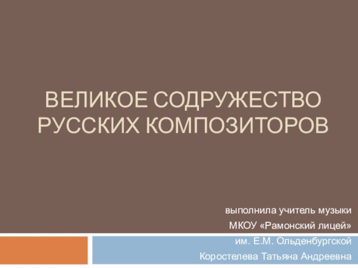 ВЕЛИКОЕ СОДРУЖЕСТВО РУССКИХ КОМПОЗИТОРОВвыполнила учитель музыки МКОУ «Рамонский лицей» им. Е.М. Ольденбургской Коростелева Татьяна Андреевна