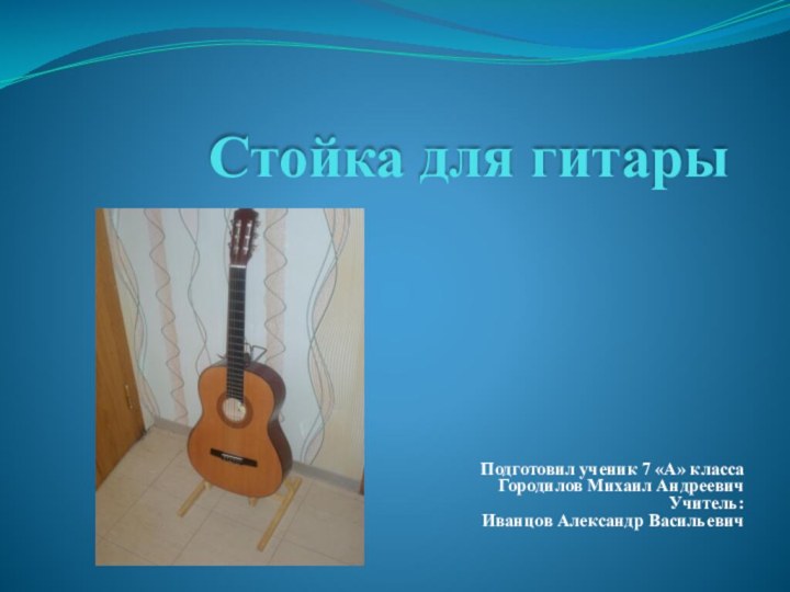 Стойка для гитарыПодготовил ученик 7 «А» класса Городилов Михаил Андреевич Учитель: Иванцов Александр Васильевич