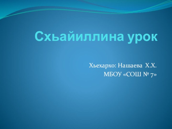 Схьайиллина урок Хьехархо: Нашаева Х.Х.МБОУ «СОШ № 7»