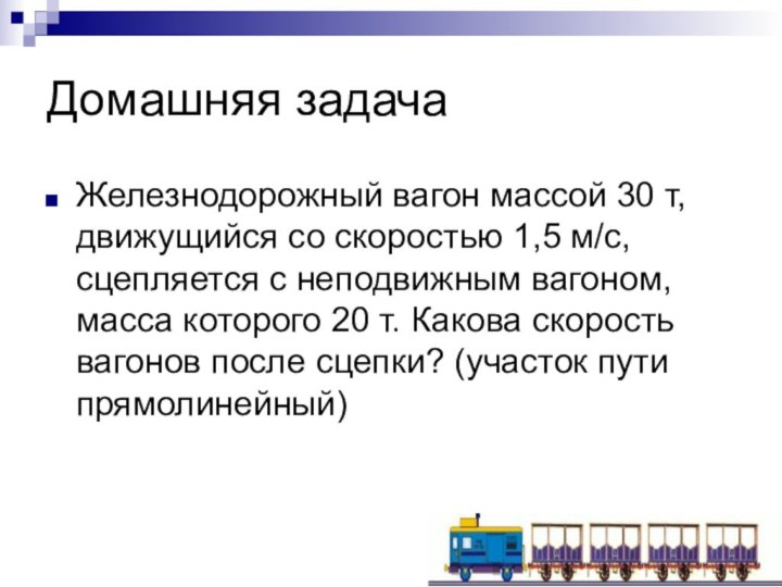 Домашняя задачаЖелезнодорожный вагон массой 30 т, движущийся со скоростью 1,5 м/с, сцепляется