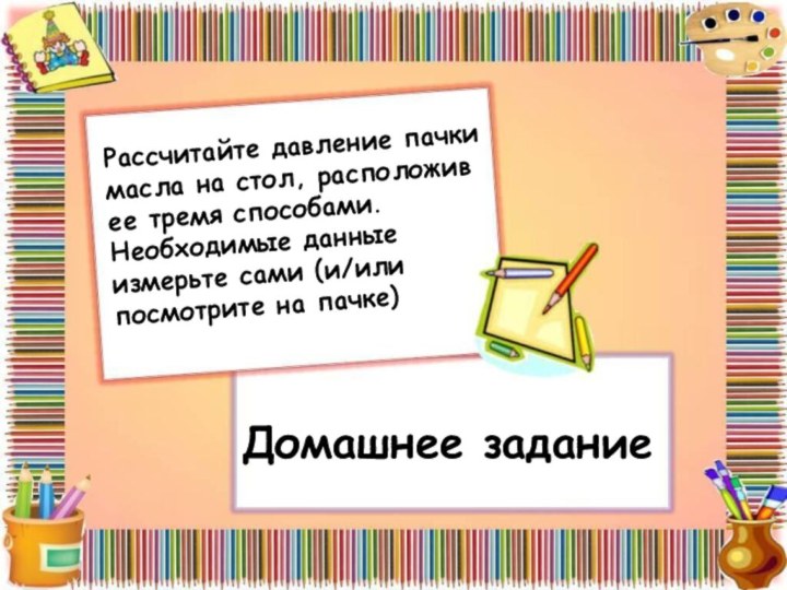 Домашнее заданиеРассчитайте давление пачки масла на стол, расположив ее тремя способами. Необходимые