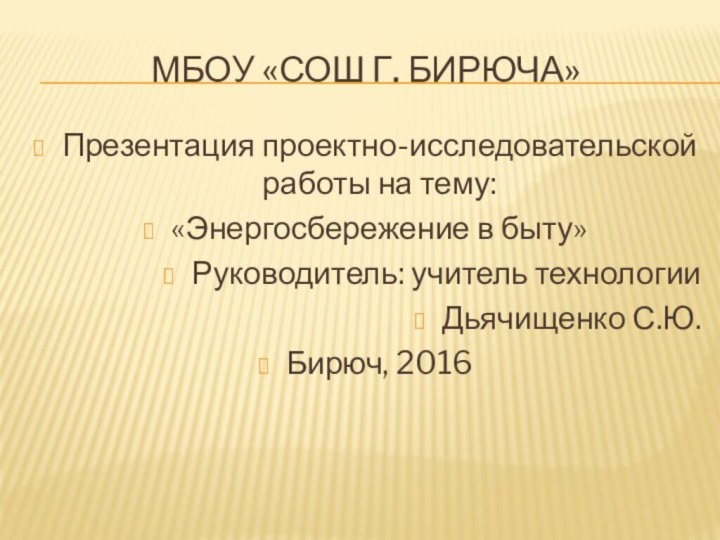 МБОУ «СОШ Г. Бирюча»Презентация проектно-исследовательской работы на тему:«Энергосбережение в быту»Руководитель: учитель технологии Дьячищенко С.Ю.Бирюч, 2016