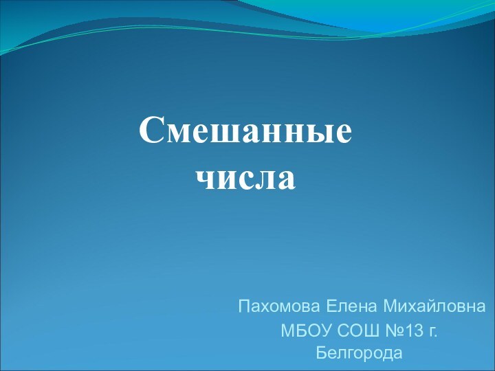 Смешанные  числаПахомова Елена МихайловнаМБОУ СОШ №13 г. Белгорода