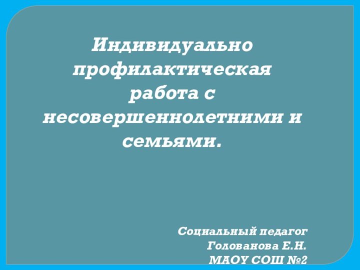 Индивидуально профилактическая работа с несовершеннолетними и семьями.Социальный педагогГолованова Е.Н.МАОУ СОШ №2