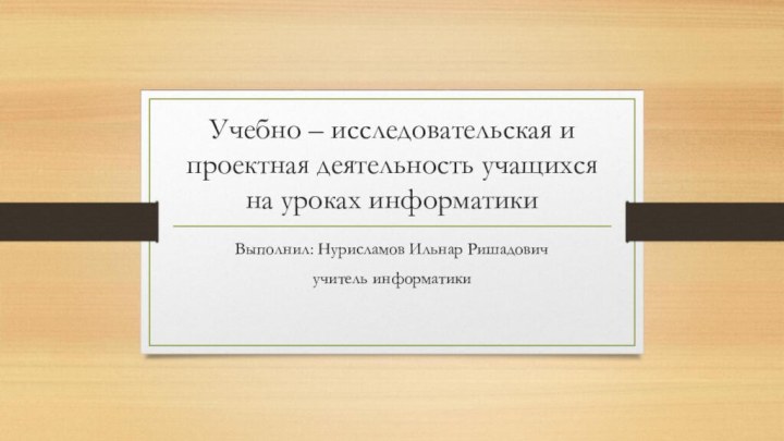 Учебно – исследовательская и проектная деятельность учащихся на уроках информатикиВыполнил: Нурисламов Ильнар Ришадовичучитель информатики