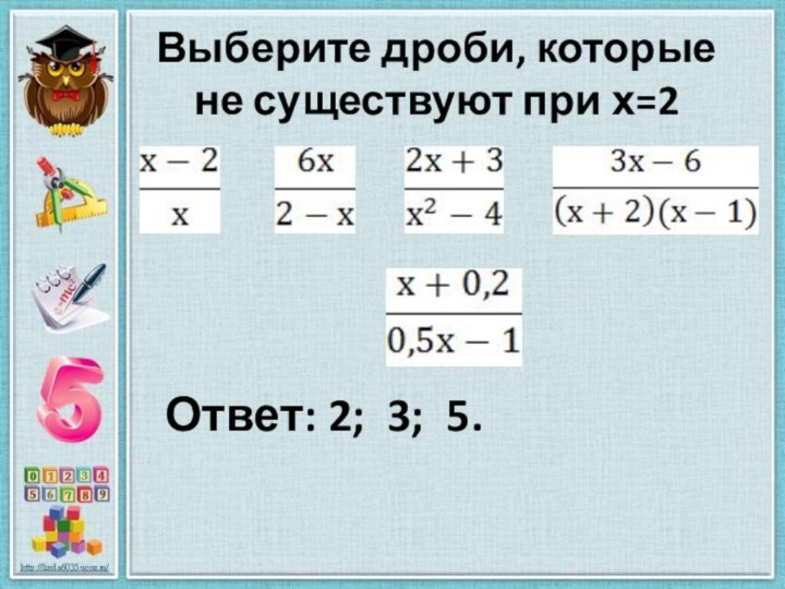 Выберите дроби, которые не существуют при х=2   Ответ: 2; 3; 5.
