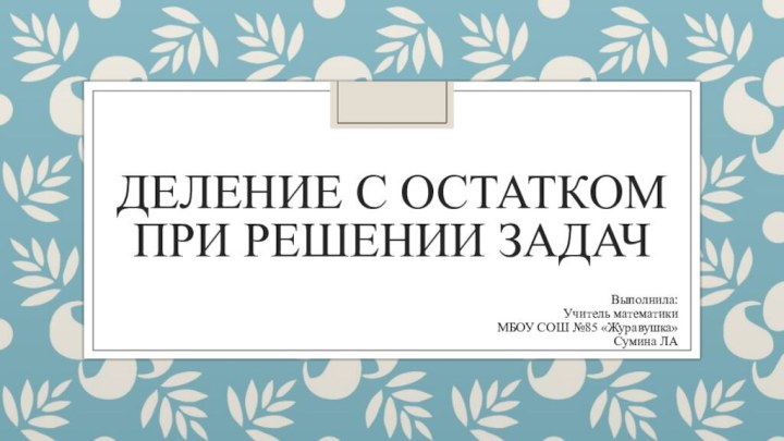 ДЕЛЕНИЕ С ОСТАТКОМ ПРИ РЕШЕНИИ ЗАДАЧВыполнила:Учитель математикиМБОУ СОШ №85 «Журавушка»Сумина ЛА