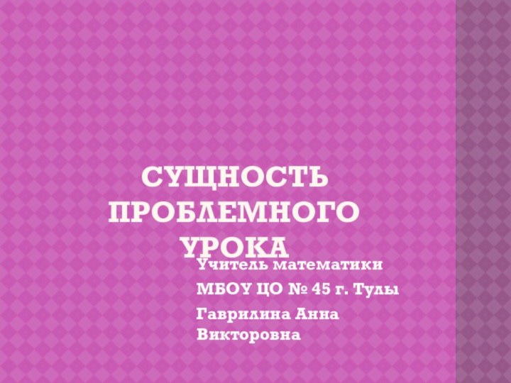 Сущность проблемного урокаУчитель математикиМБОУ ЦО № 45 г. ТулыГаврилина Анна Викторовна