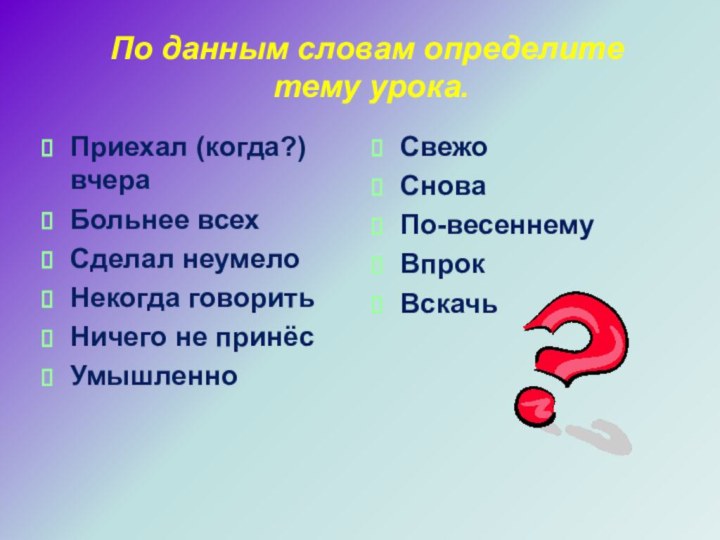 По данным словам определите  тему урока.Приехал (когда?) вчераБольнее всехСделал неумелоНекогда говоритьНичего не принёсУмышленноСвежоСноваПо-весеннемуВпрокВскачь