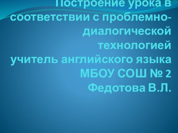 Построение урока в соответствии с проблемно-диалогической технологией учитель английского языка МБОУ СОШ № 2 Федотова В.Л.