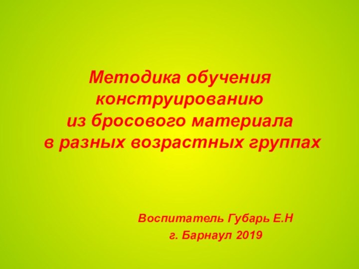 Методика обучения конструированию  из бросового материала  в разных возрастных группахВоспитатель Губарь Е.Нг. Барнаул 2019