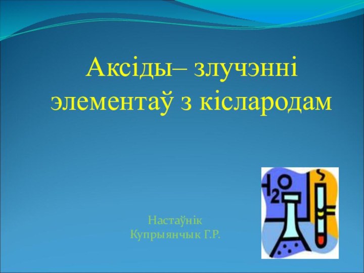 Аксіды– злучэнні элементаў з кіслародамНастаўнікКупрыянчык Г.Р.