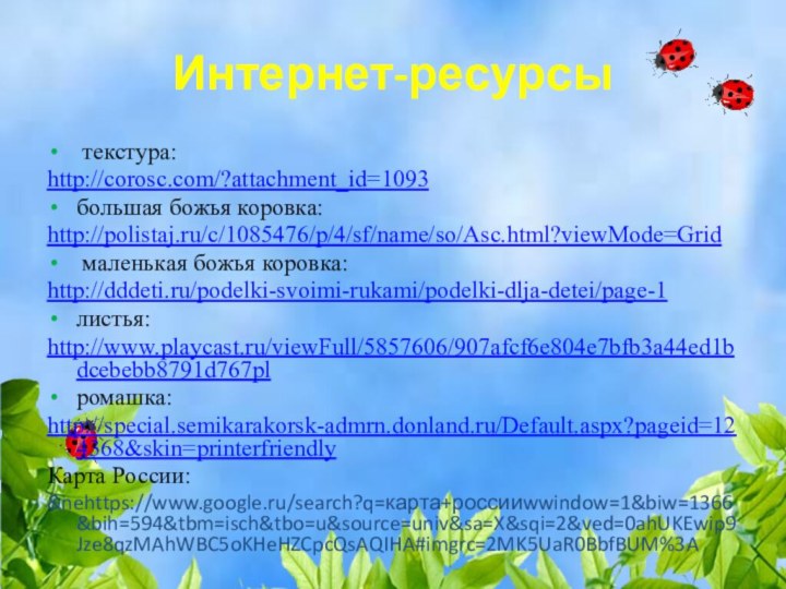 Интернет-ресурсы текстура:http://corosc.com/?attachment_id=1093большая божья коровка:http://polistaj.ru/c/1085476/p/4/sf/name/so/Asc.html?viewMode=Grid маленькая божья коровка:http://dddeti.ru/podelki-svoimi-rukami/podelki-dlja-detei/page-1листья:http://www.playcast.ru/viewFull/5857606/907afcf6e804e7bfb3a44ed1bdcebebb8791d767plромашка:http://special.semikarakorsk-admrn.donland.ru/Default.aspx?pageid=124368&skin=printerfriendlyКарта России:&nehttps://www.google.ru/search?q=карта+россииwwindow=1&biw=1366&bih=594&tbm=isch&tbo=u&source=univ&sa=X&sqi=2&ved=0ahUKEwip9Jze8qzMAhWBC5oKHeHZCpcQsAQIHA#imgrc=2MK5UaR0BbfBUM%3A