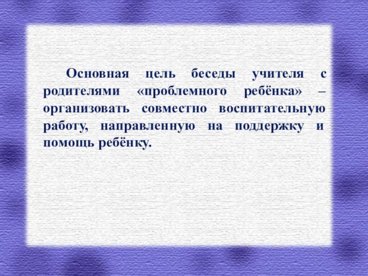 Основная цель беседы учителя с родителями «проблемного ребёнка» – организовать совместно воспитательную