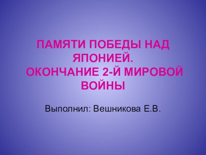 ПАМЯТИ ПОБЕДЫ НАД ЯПОНИЕЙ.  ОКОНЧАНИЕ 2-Й МИРОВОЙ ВОЙНЫВыполнил: Вешникова Е.В.