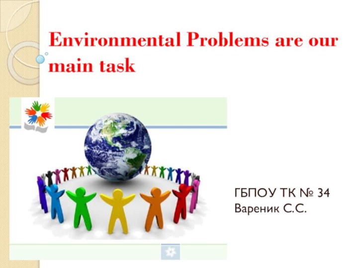 Environmental Problems are our main taskГБПОУ ТК № 34 Вареник С.С.