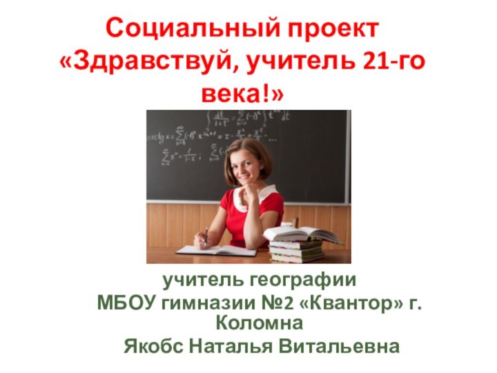 Социальный проект «Здравствуй, учитель 21-го века!»учитель географии МБОУ гимназии №2 «Квантор» г. Коломна Якобс Наталья Витальевна