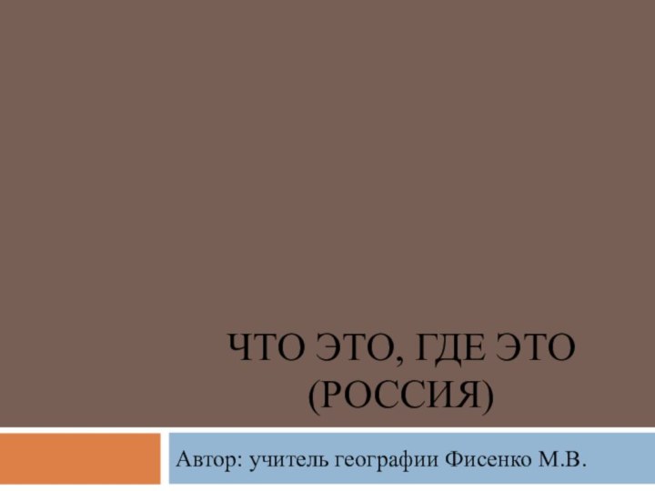 ЧТО ЭТО, ГДЕ ЭТО (РОССИЯ)Автор: учитель географии Фисенко М.В.