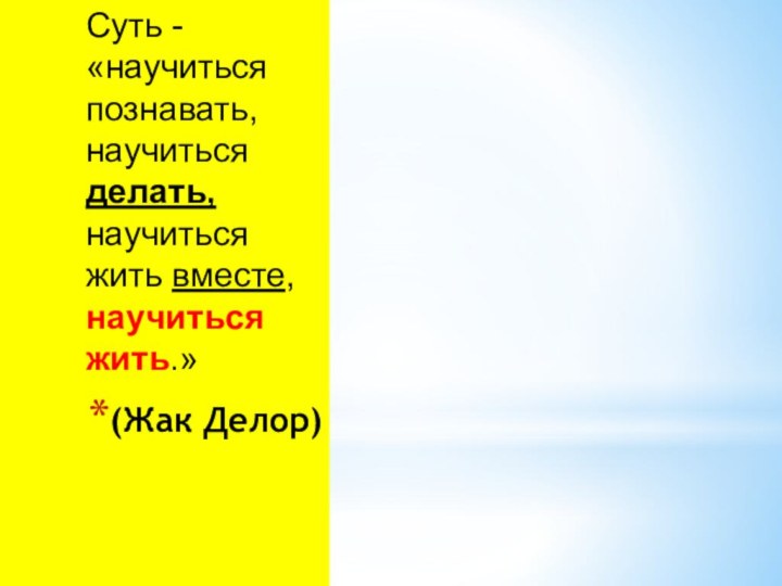 Суть - «научиться познавать, научиться делать, научиться жить вместе, научиться жить.» (Жак Делор)