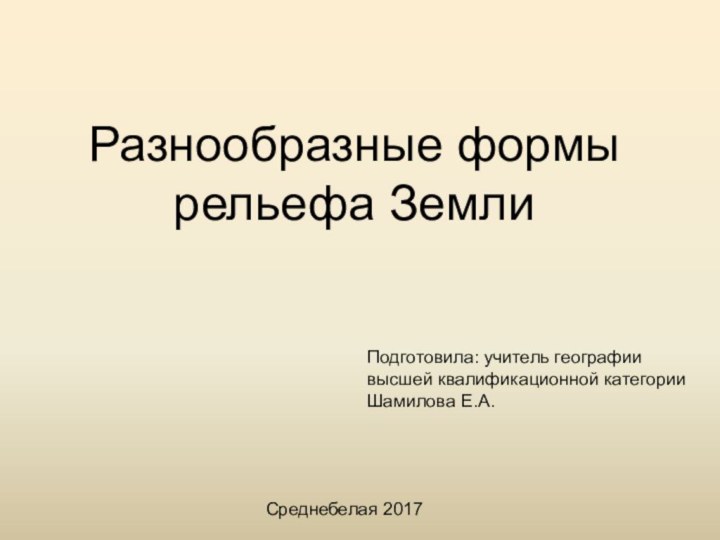 Разнообразные формы рельефа ЗемлиПодготовила: учитель географии высшей квалификационной категорииШамилова Е.А.Среднебелая 2017