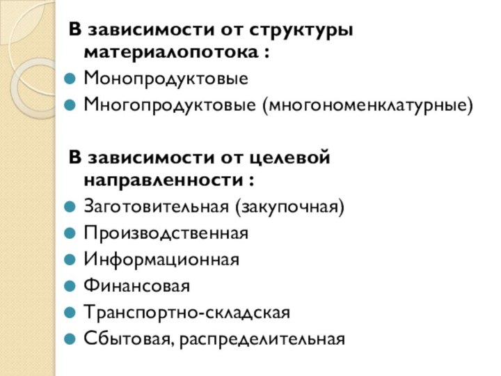 В зависимости от структуры материалопотока :МонопродуктовыеМногопродуктовые (многономенклатурные)В зависимости от целевой направленности :Заготовительная (закупочная)ПроизводственнаяИнформационнаяФинансоваяТранспортно-складскаяСбытовая, распределительная