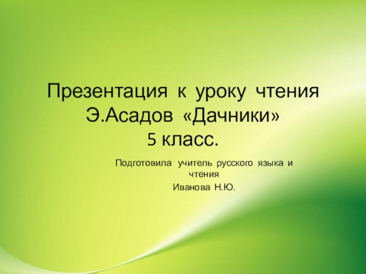 Презентация к уроку чтения Э.Асадов «Дачники» 5 класс.Подготовила  учитель русского языка и чтенияИванова Н.Ю.