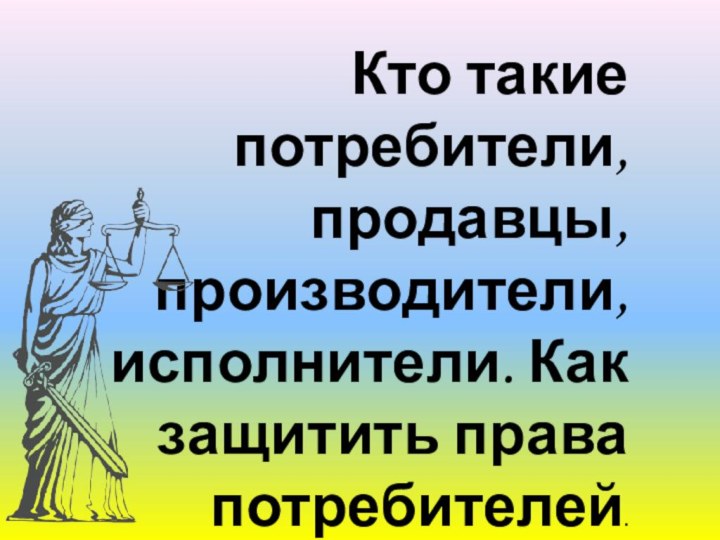 Кто такие потребители, продавцы, производители, исполнители. Как защитить права потребителей.