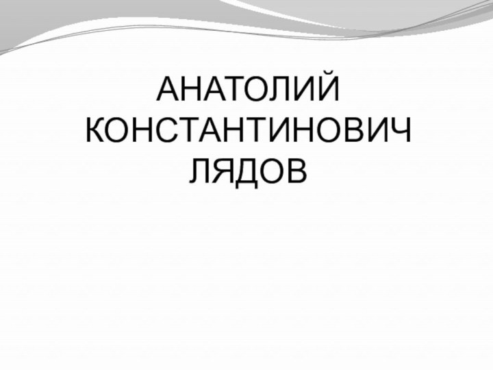 АНАТОЛИЙ КОНСТАНТИНОВИЧ ЛЯДОВ