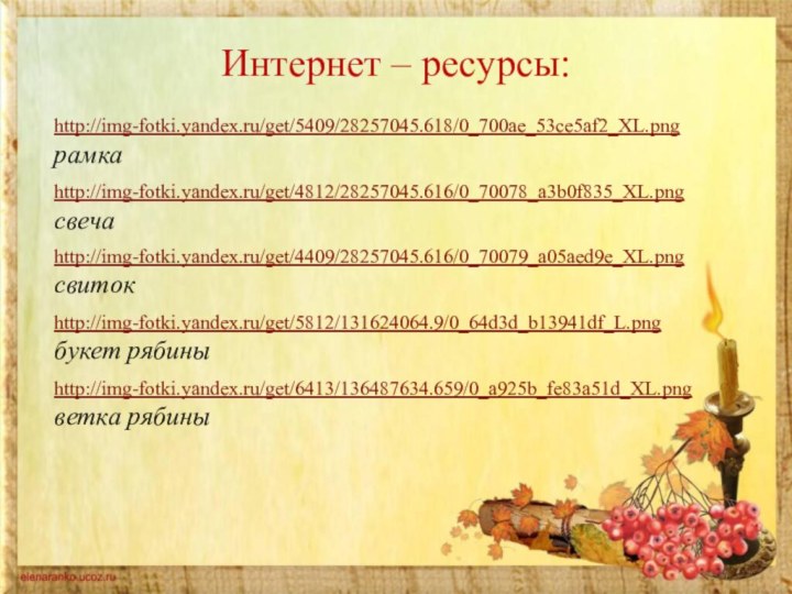 Интернет – ресурсы:http://img-fotki.yandex.ru/get/5409/28257045.618/0_700ae_53ce5af2_XL.png рамкаhttp://img-fotki.yandex.ru/get/4812/28257045.616/0_70078_a3b0f835_XL.png свечаhttp://img-fotki.yandex.ru/get/4409/28257045.616/0_70079_a05aed9e_XL.png свитокhttp://img-fotki.yandex.ru/get/5812/131624064.9/0_64d3d_b13941df_L.png  букет рябиныhttp://img-fotki.yandex.ru/get/6413/136487634.659/0_a925b_fe83a51d_XL.png  ветка рябины