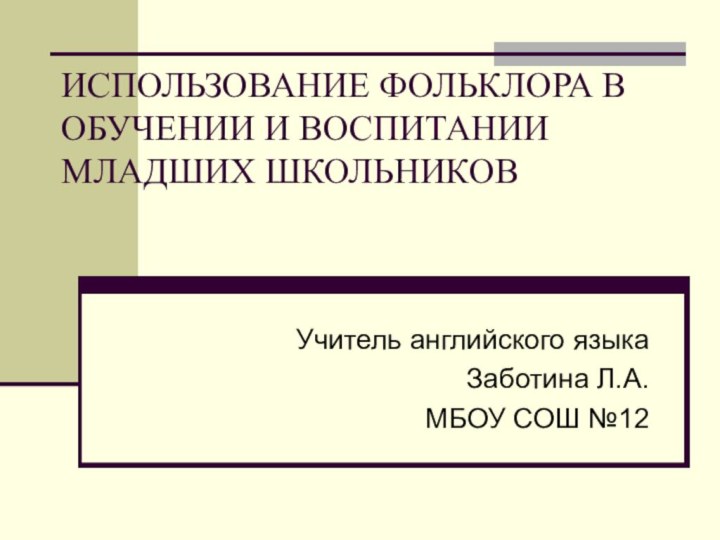 ИСПОЛЬЗОВАНИЕ ФОЛЬКЛОРА В ОБУЧЕНИИ И ВОСПИТАНИИ МЛАДШИХ ШКОЛЬНИКОВУчитель английского языка Заботина Л.А.МБОУ СОШ №12