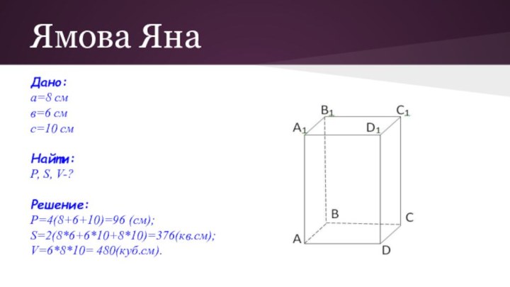 Ямова ЯнаДано: а=8 смв=6 смс=10 смНайти:Р, S, V-?Решение:Р=4(8+6+10)=96 (см);S=2(8*6+6*10+8*10)=376(кв.см);V=6*8*10= 480(куб.см).