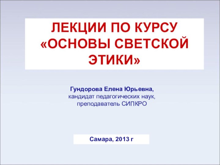 ЛЕКЦИИ ПО КУРСУ «ОСНОВЫ СВЕТСКОЙ ЭТИКИ»Гундорова Елена Юрьевна,кандидат педагогических наук, преподаватель СИПКРОСамара, 2013 г