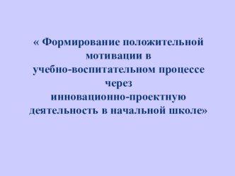 Презентация  Формирование положительной мотивации в учебно-воспитательном процессе через инновационно-проектную деятельность в начальной школе  