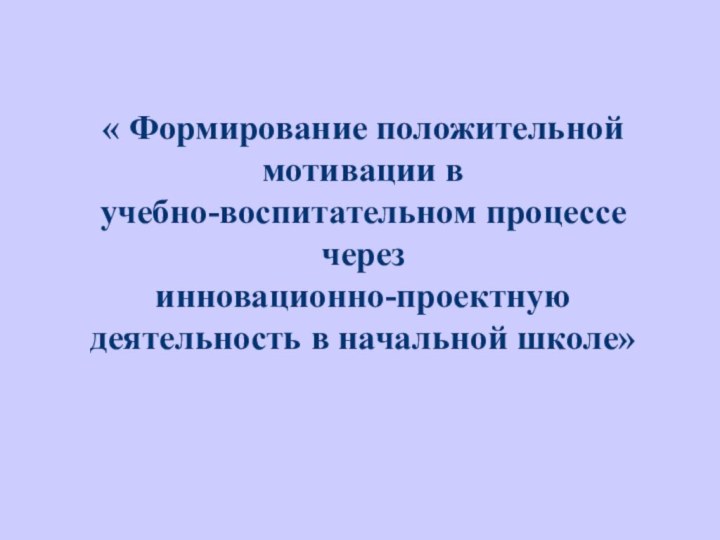 « Формирование положительной мотивации в учебно-воспитательном процессе через инновационно-проектную деятельность в начальной школе» 